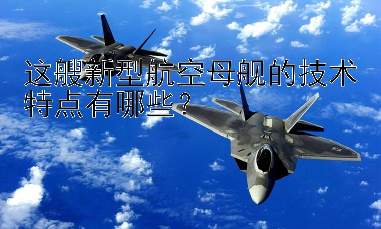 这艘新型航空母舰的技术特点有哪些？