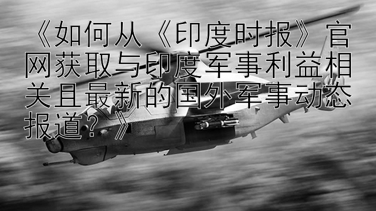 《如何从《印度时报》官网获取与印度军事利益相关且最新的国外军事动态报道？》