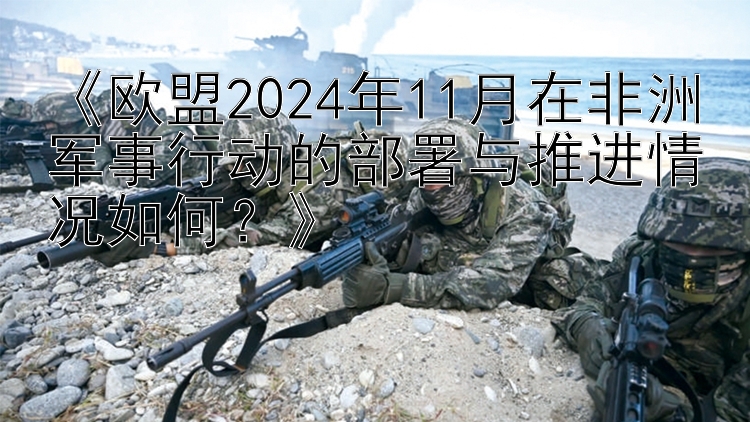 《欧盟2024年11月在非洲军事行动的部署与推进情况如何？》