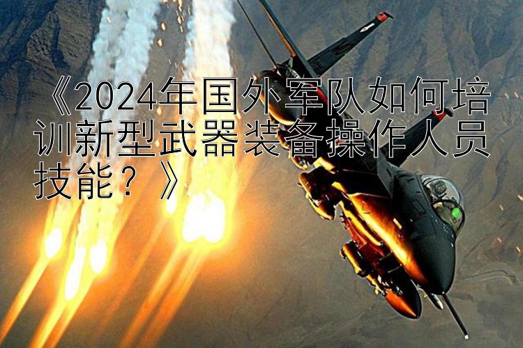 《2024年国外军队如何培训新型武器装备操作人员技能？》