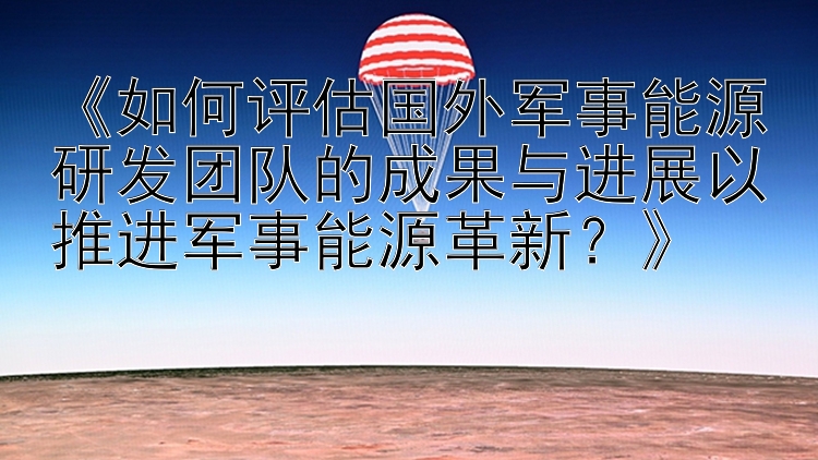 《如何评估国外军事能源研发团队的成果与进展以推进军事能源革新？》