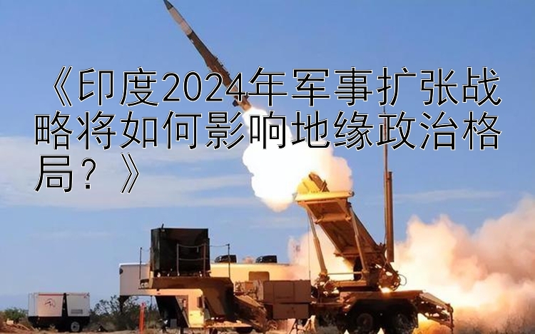 《印度2024年军事扩张战略将如何影响地缘政治格局？》