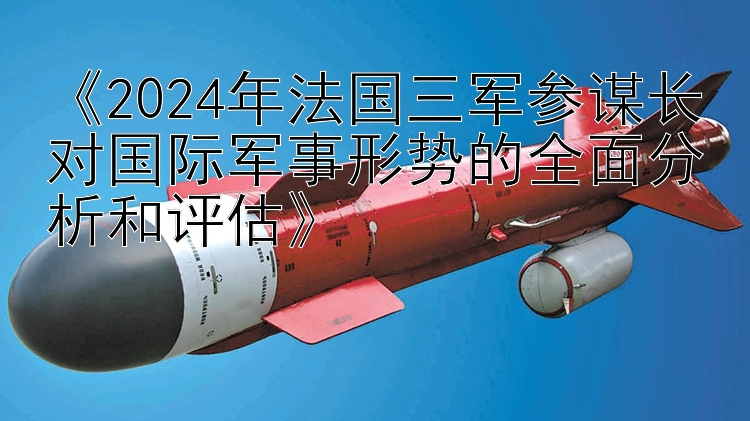 《2024年法国三军参谋长对国际军事形势的全面分析和评估》