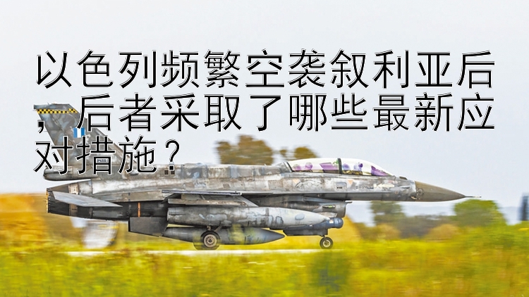 以色列频繁空袭叙利亚后，后者采取了哪些最新应对措施？