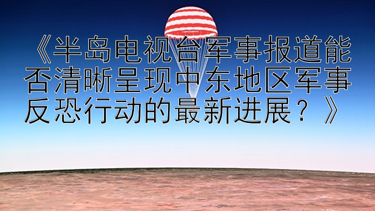 《半岛电视台军事报道能否清晰呈现中东地区军事反恐行动的最新进展？》