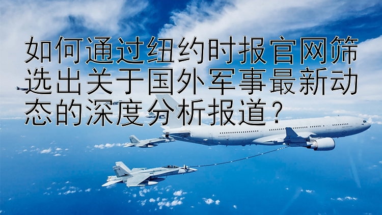 如何通过纽约时报官网筛选出关于国外军事最新动态的深度分析报道？