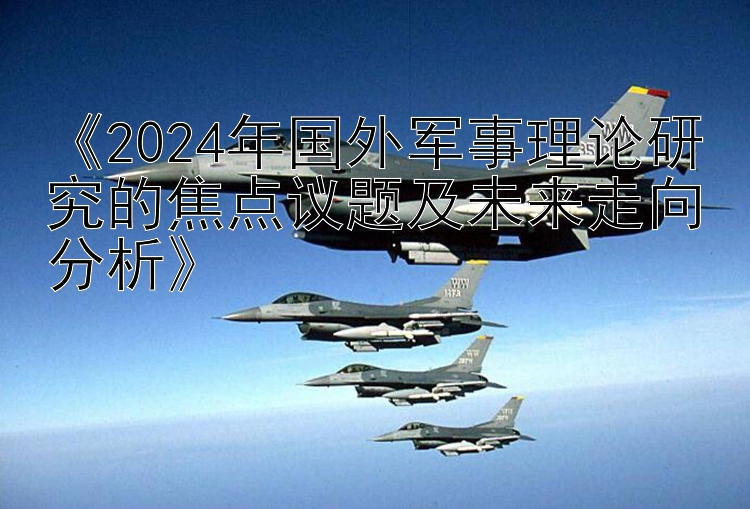 《2024年国外军事理论研究的焦点议题及未来走向分析》