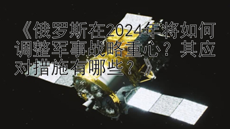 《俄罗斯在2024年将如何调整军事战略重心？其应对措施有哪些？》