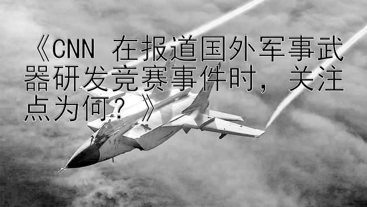 《CNN 在报道国外军事武器研发竞赛事件时，关注点为何？》