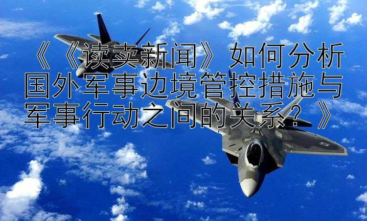 《《读卖新闻》如何分析国外军事边境管控措施与军事行动之间的关系？》