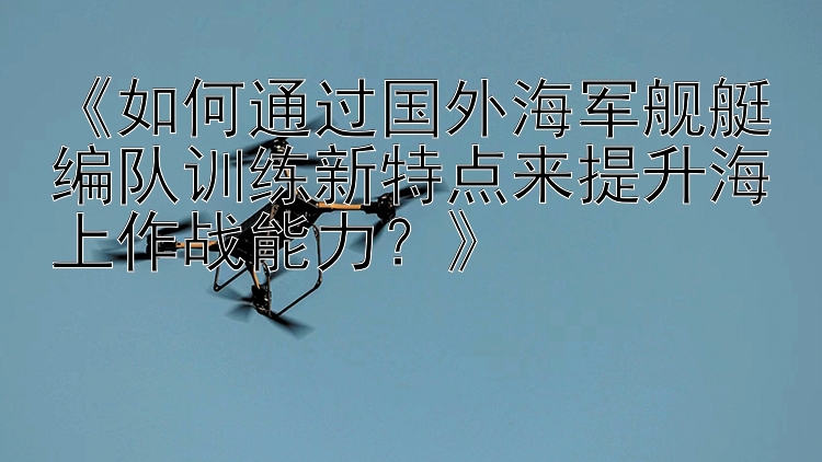 《如何通过国外海军舰艇编队训练新特点来提升海上作战能力？》