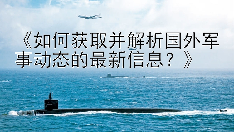 《如何获取并解析国外军事动态的最新信息？》