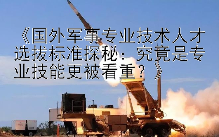 《国外军事专业技术人才选拔标准探秘：究竟是专业技能更被看重？》