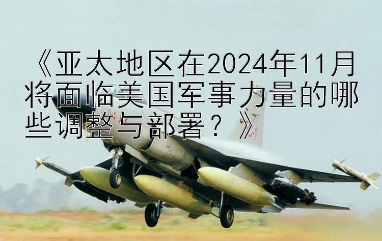 《亚太地区在2024年11月将面临美国军事力量的哪些调整与部署？》