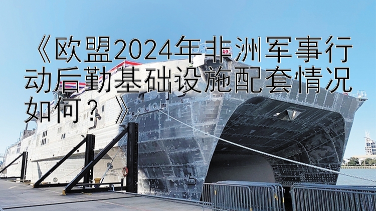 大发乐发直属最高邀请码 《欧盟2024年非洲军事行动后勤基础设施配套情况如何？》