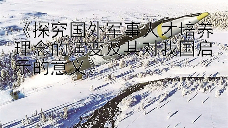 《探究国外军事人才培养理念的演变及其对我国启示的意义》