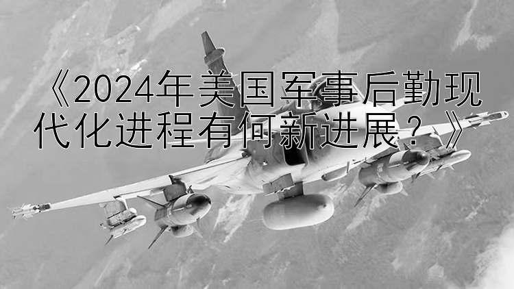 《2024年美国军事后勤现代化进程有何新进展？》