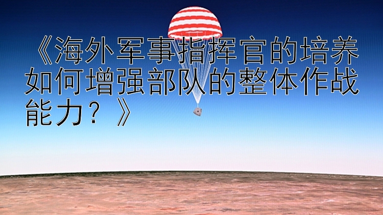 《海外军事指挥官的培养如何增强部队的整体作战能力？》