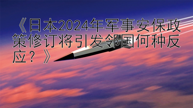 《日本2024年军事安保政策修订将引发邻国何种反应？》