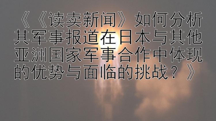 《《读卖新闻》如何分析其军事报道在日本与其他亚洲国家军事合作中体现的优势与面临的挑战？》