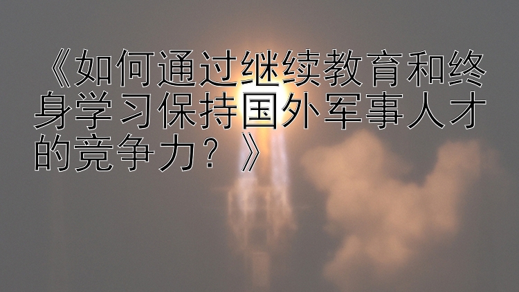 《如何通过继续教育和终身学习保持国外军事人才的竞争力？》