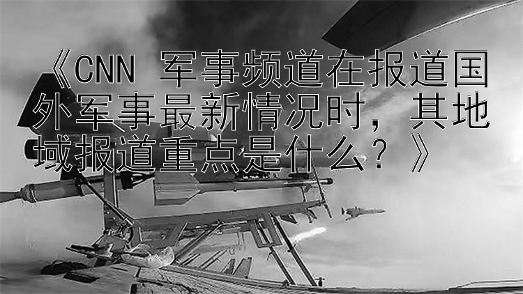 《CNN 军事频道在报道国外军事最新情况时，其地域报道重点是什么？》