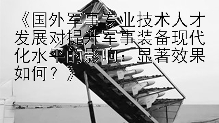 《国外军事专业技术人才发展对提升军事装备现代化水平的影响：显著效果如何？》