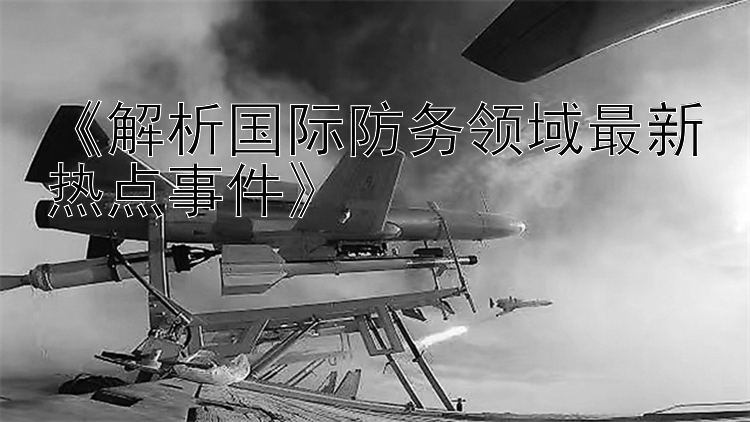 《解析国际防务领域最新热点事件》