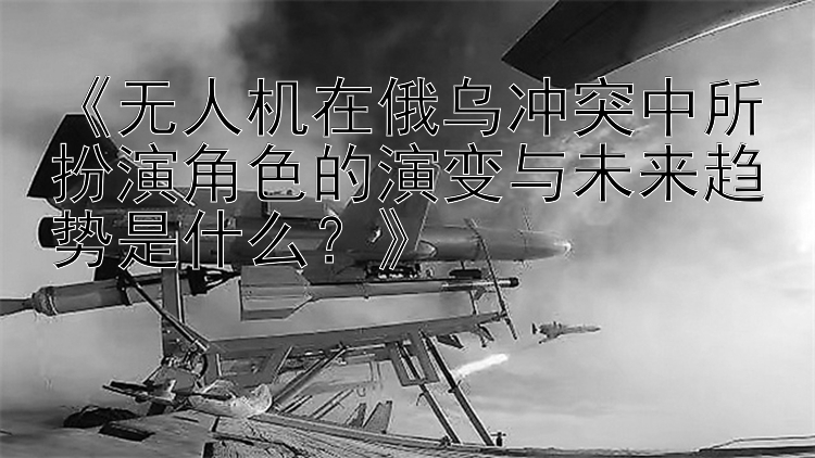 《无人机在俄乌冲突中所扮演角色的演变与未来趋势是什么？》