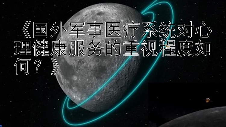 《国外军事医疗系统对心理健康服务的重视程度如何？》