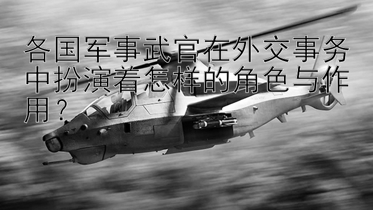 各国军事武官在外交事务中扮演着怎样的角色与作用？