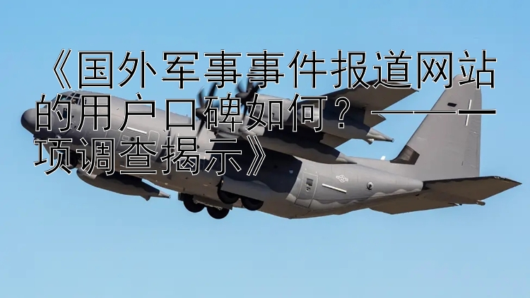 《国外军事事件报道网站的用户口碑如何？——一项调查揭示》