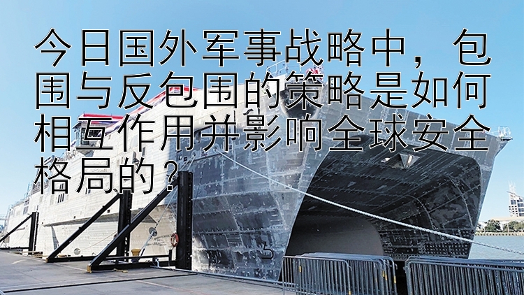 今日国外军事战略中，包围与反包围的策略是如何相互作用并影响全球安全格局的？