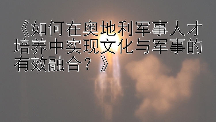 《如何在奥地利军事人才培养中实现文化与军事的有效融合？》