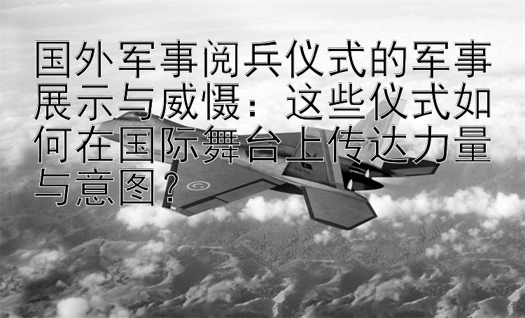 国外军事阅兵仪式的军事展示与威慑：这些仪式如何在国际舞台上传达力量与意图？