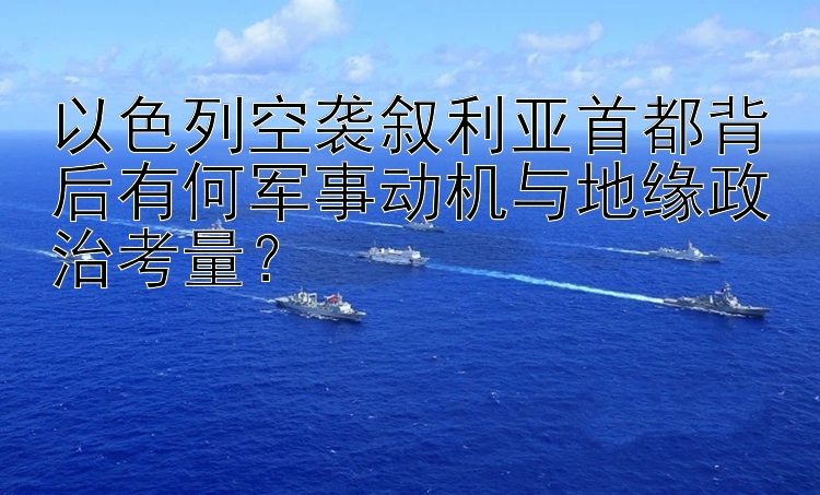 以色列空袭叙利亚首都背后有何军事动机与地缘政治考量？