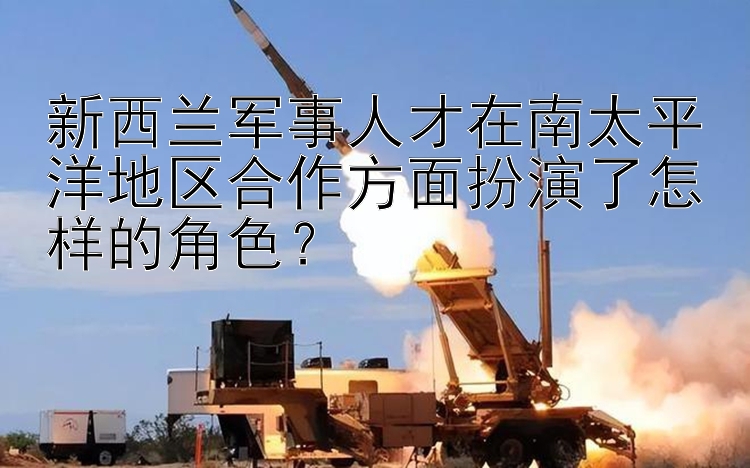 新西兰军事人才在南太平洋地区合作方面扮演了怎样的角色？