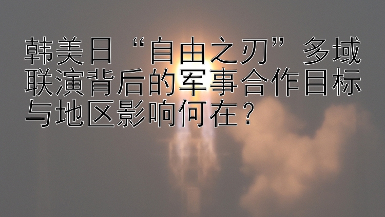 韩美日“自由之刃”多域联演背后的军事合作目标与地区影响何在？