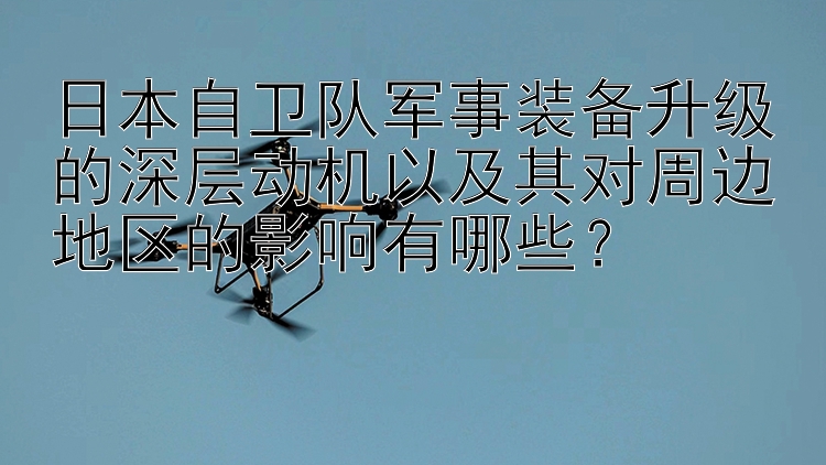 日本自卫队军事装备升级的深层动机以及其对周边地区的影响有哪些？