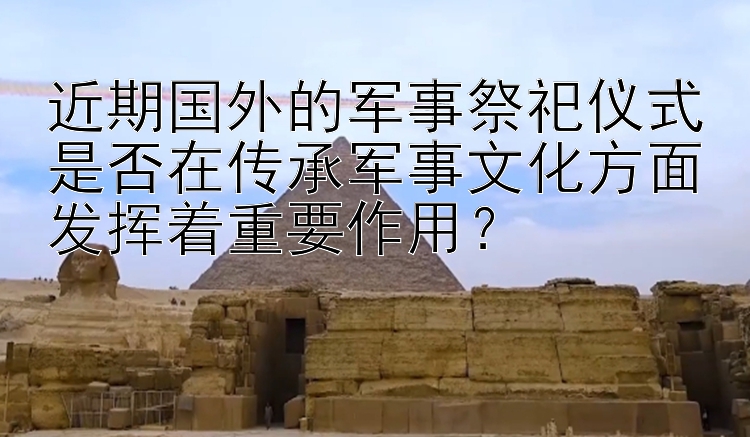 近期国外的军事祭祀仪式是否在传承军事文化方面发挥着重要作用？