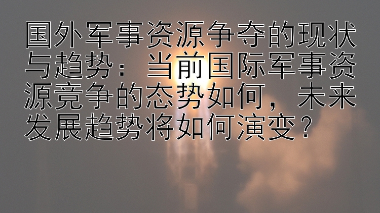 国外军事资源争夺的现状与趋势：当前国际军事资源竞争的态势如何，未来发展趋势将如何演变？