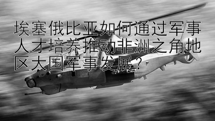 埃塞俄比亚如何通过军事人才培养推动非洲之角地区大国军事发展？