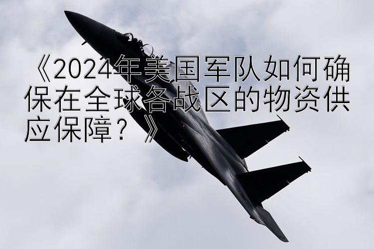 《2024年美国军队如何确保在全球各战区的物资供应保障？》