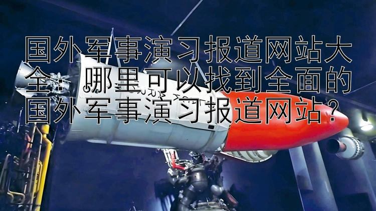 国外军事演习报道网站大全：哪里可以找到全面的国外军事演习报道网站？