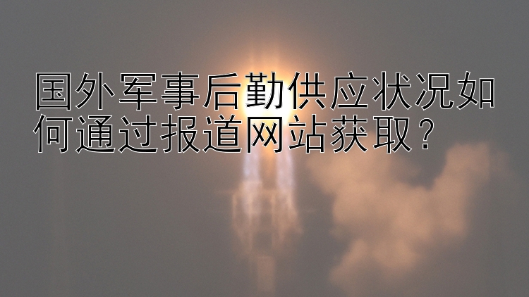 国外军事后勤供应状况如何通过报道网站获取？