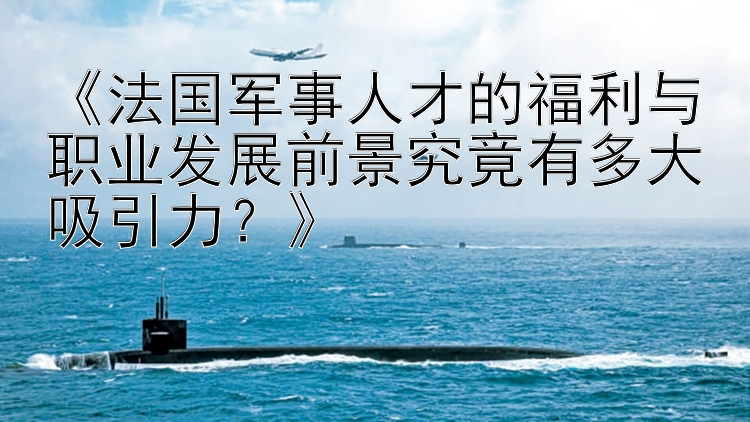 《法国军事人才的福利与职业发展前景究竟有多大吸引力？》