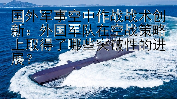 国外军事空中作战战术创新：外国军队在空战策略上取得了哪些突破性的进展？