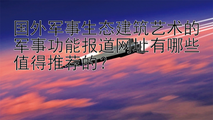 国外军事生态建筑艺术的军事功能报道网址有哪些值得推荐的？