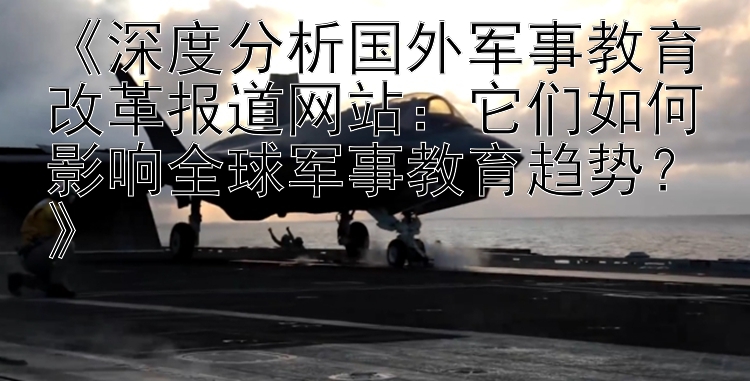 《深度分析国外军事教育改革报道网站：它们如何影响全球军事教育趋势？》