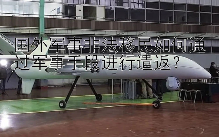 国外军事非法移民如何通过军事手段进行遣返？